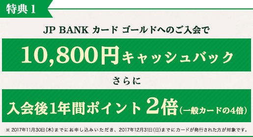 特典1 JP BANK カード ゴールドへのご入会で10,800円キャッシュバック さらに 入会後1年間ポイント2倍(一般カードの4倍) ※2017年11月30日(木)までにお申し込みいただき、2017年12月31日(日)までにカードが発行された方が対象です。