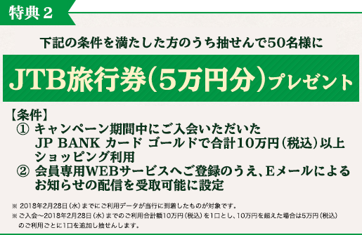 特典2 下記の条件を満たした方のうち抽せんで50名様にJTB旅行券(5万円分)プレゼント 【条件】 ① キャンペーン期間中にご入会いただいたJP BANK カード ゴールドで合計10万円(税込)以上ショッピング利用 ② 会員専用WEBサービスへご登録のうえ、Eメールによるお知らせの配信を受取可能に設定 ※ 2018年2月28日(水)までにご利用データが当行に到着したものが対象です。 ※ご入会~2018年2月28日(水)までのご利用合計額10万円(税込)を1口とし、10万円を超えた場合は5万円(税込)のご利用ごとに1口を追加し抽せんします。