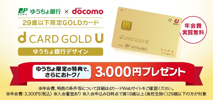 ゆうちょ銀行 × NTT docomo 29歳以下限定GOLDカード d CARD GOLD U ゆうちょ銀行デザイン ゆうちょ限定の特典で、さらにおトク！3,000円プレゼント ※年会費、特典の条件等について詳細はdカードWebサイトをご確認ください。※年会費：3,300円（税込）※入会審査あり ※入会申込み日時点で満18歳以上（高校生除く）29歳以下の方が対象