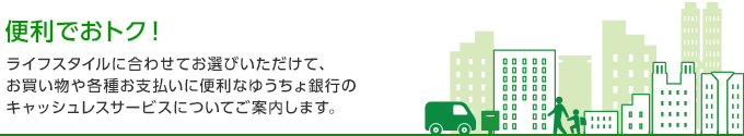 便利でおトクなこの一枚！ ライフスタイルに合わせてお選びいただけて、お買い物や各種お支払いに便利なゆうちょ銀行のキャッシュレスサービスについてご案内します。