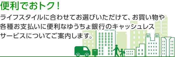 便利でおトクなこの一枚！ ライフスタイルに合わせてお選びいただけて、お買い物や各種お支払いに便利なゆうちょ銀行のキャッシュレスサービスについてご案内します。