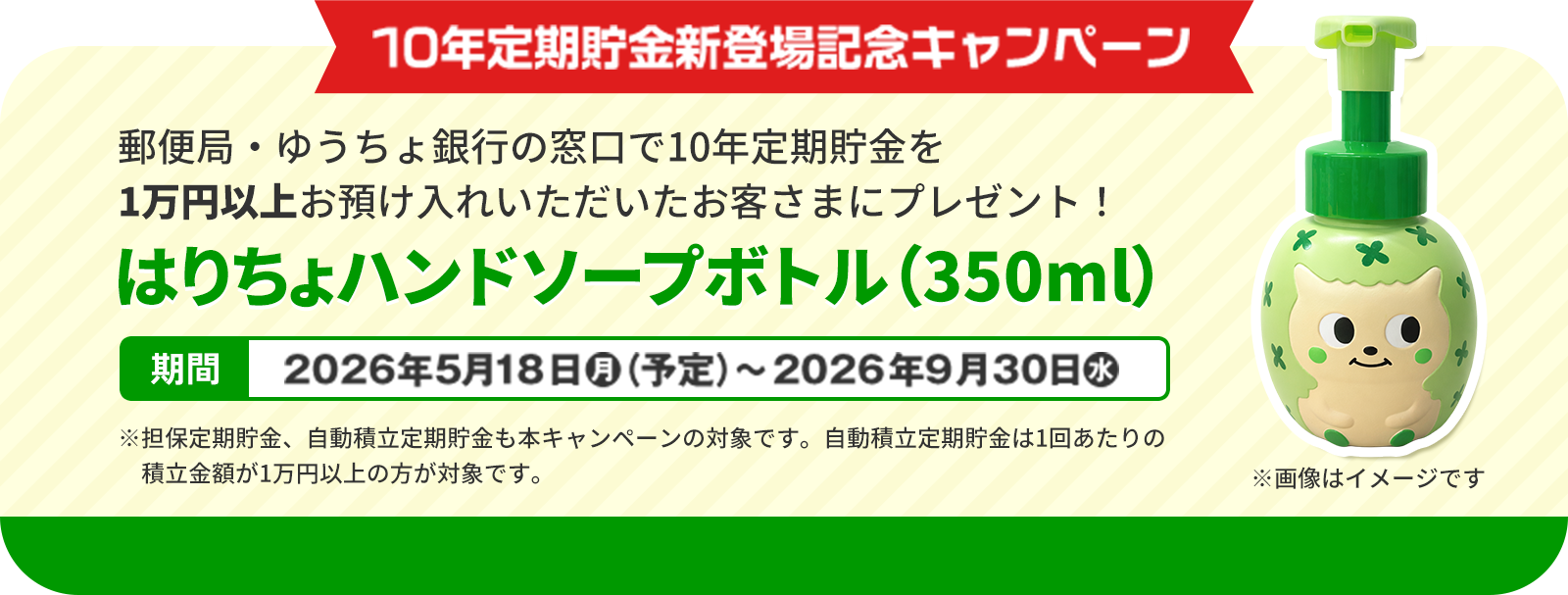 10年定期貯金新登場記念キャンペーン　郵便局・ゆうちょ銀行の窓口で10年定期貯金を1万円以上お預け入れいただいたお客さまにプレゼント！はりちょハンドソープボトル（350ml）　期間2026年5月18日（月）（予定）〜2026年9月30日（水）※担保定期貯金、自動積立定期貯金も本キャンペーンの対象です。自動積立定期貯金は1回あたりの積立金額が1万円以上の方が対象です。※画像はイメージです
