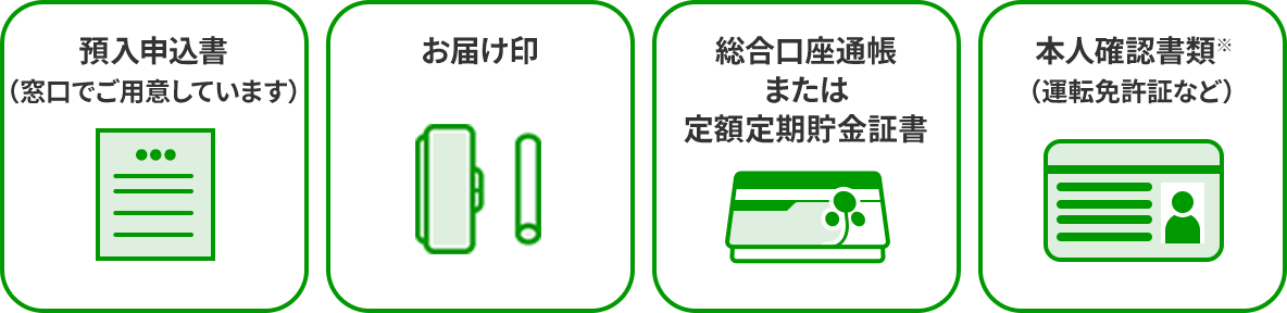 預入申込書（窓口でご用意しています）　お届け印　総合口座通帳または定額定期貯金証書　本人確認書類※（運転免許証など）