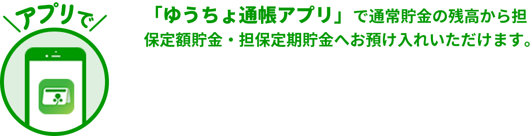 アプリで　「ゆうちょ通帳アプリ」で通常貯金の残高から担保定額貯金・担保定期貯金へお預け入れいただけます。