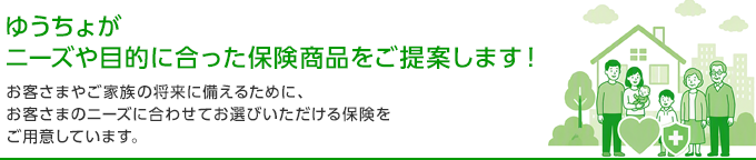 ゆうちょがニーズや目的に合った保険商品をご提案します！ お客さまやご家族の将来に備えるために、お客さまのニーズに合わせてお選びいただける保険をご用意しています。