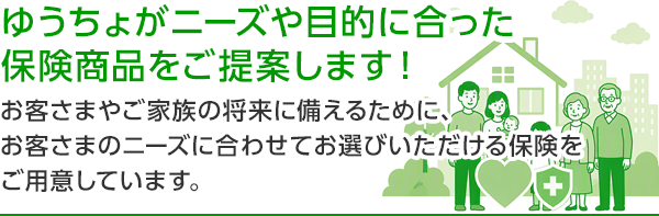 ゆうちょがニーズや目的に合った保険商品をご提案します！ お客さまやご家族の将来に備えるために、お客さまのニーズに合わせてお選びいただける保険をご用意しています。