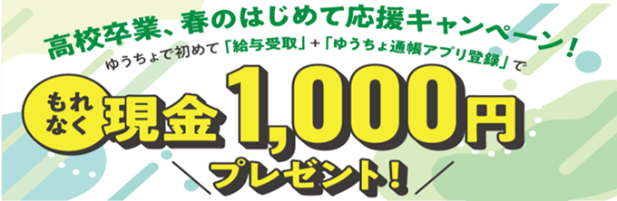 高校卒業、春のはじめて応援キャンペーン！ゆうちょで初めて「給与受取」＋「ゆうちょ通帳アプリ登録」で もれなく現金1,000円プレゼント！