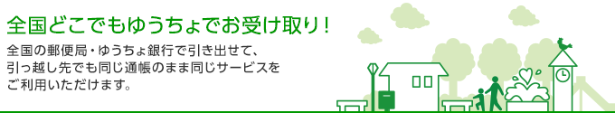 全国どこでもゆうちょでお受け取り！ 全国の郵便局・ゆうちょ銀行で引き出せて、引っ越し先でも同じ通帳のまま同じサービスをご利用いただけます。