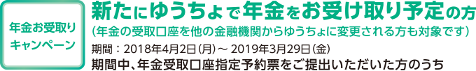 年金お受取りキャンペーン 新たにゆうちょで年金をお受け取り予定の方 (年金の受取口座を他の金融機関からゆうちょに変更される方も対象です) 期間:2018年4月2日(月)~2019年3月29日(金) 期間中、年金受取口座指定予約票をご提出いただいた方のうち