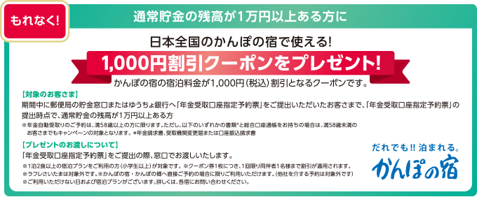 もれなく! 通常貯金の残高が1万円以上ある方に 日本全国のかんぽの宿で使える!1,000円割引クーポンをプレゼント! かんぽの宿の宿泊料金が1,000円(税込)割引となるクーポンです。