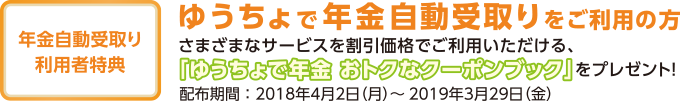年金自動受取り利用者特典 ゆうちょで年金自動受取りをご利用の方 さまざまなサービスを割引価格でご利用いただける、「ゆうちょで年金 おトクなクーポンブック」をプレゼント! 配布期間:2018年4月2日(月)~2019年3月29日(金)