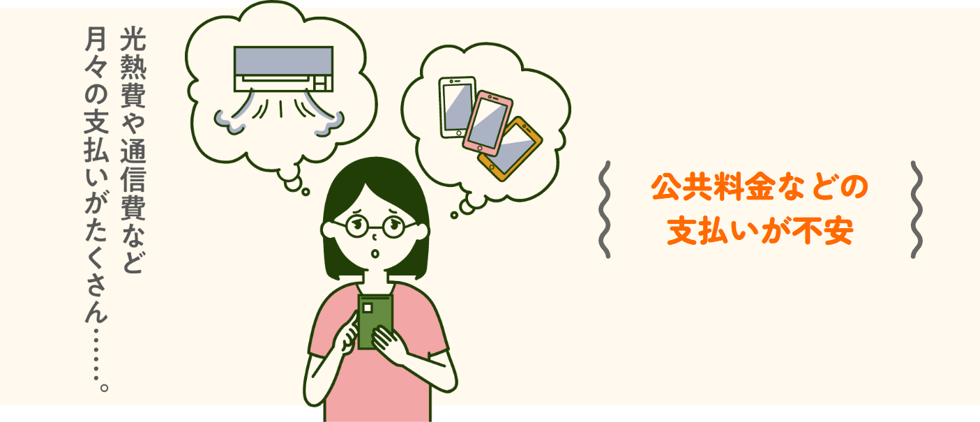 公共料金などの支払いが不安（光熱費や通信費など月々の支払いがたくさん……）