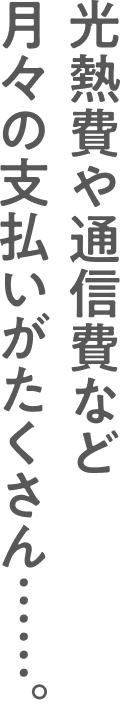 光熱費や通信費など月々の支払いがたくさん……。