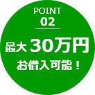 POINT 02 最大30万円お借入可能！