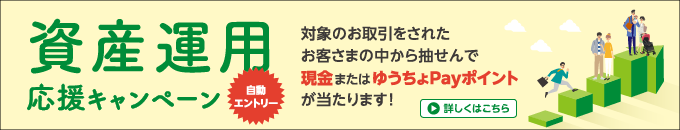 資産運用応援キャンペーン　対象のお取引をされたお客さまの中から抽せんで現金またはゆうちょPayポイントが当たります！自動エントリー