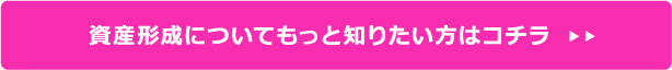 資産形成についてもっと知りたい方はコチラ