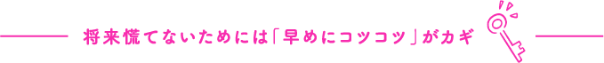 将来慌てないためには「早めにコツコツ」がカギ