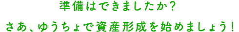 準備はできましたか？さあ、ゆうちょで資産形成を始めましょう！