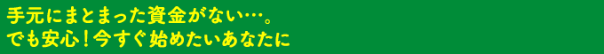 手元にまとまった資金がない…。でも安心！今すぐはじめたいあなたに