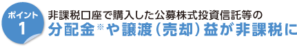 ポイント1　非課税口座で購入した公募株式投資信託等の分配金※や譲渡（売却）益が非課税に