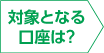 対象となる口座は？