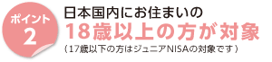 ポイント2　日本国内にお住まいの18歳以上の方が対象　（17歳以下の方はジュニアNISAの対象です）