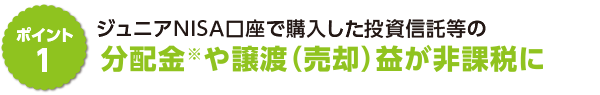 ポイント1　ジュニアＮＩＳＡ口座で購入した投資信託等の分配金※や譲渡（売却）益が非課税に