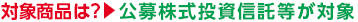対象商品は？ → 公募株式投資信託等が対象