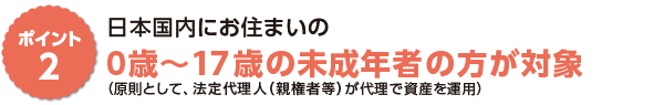 ポイント2　日本国内にお住まいの０歳〜１７歳の未成年者※の方が対象（原則として、法定代理人（親権者等）が代理で資産を運用）