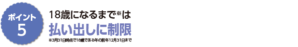 ポイント5　１８歳になるまで※は払い出しに制限 ※３月３１日時点で１８歳である年の前年１２月３１日まで