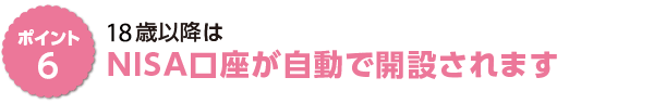ポイント6　１８歳以降はＮＩＳＡ口座が自動で開設されます