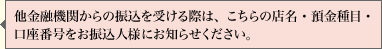 他金融機関からの振込を受ける際は、こちらの店名・貯金種目・口座番号をお振込人さまにお知らせください。