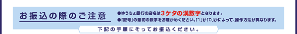 お振込みの際のご注意　●ゆうちょ銀行の店名は「3ケタの漢数字」となります。　●「記号」の最初の数字をお確かめください。「１」か「０」かによって、操作方法が異なります。　●「口座番号」を入力の際、末尾の数字が不要となるものがあります。　下記の手順にそってお振込ください。