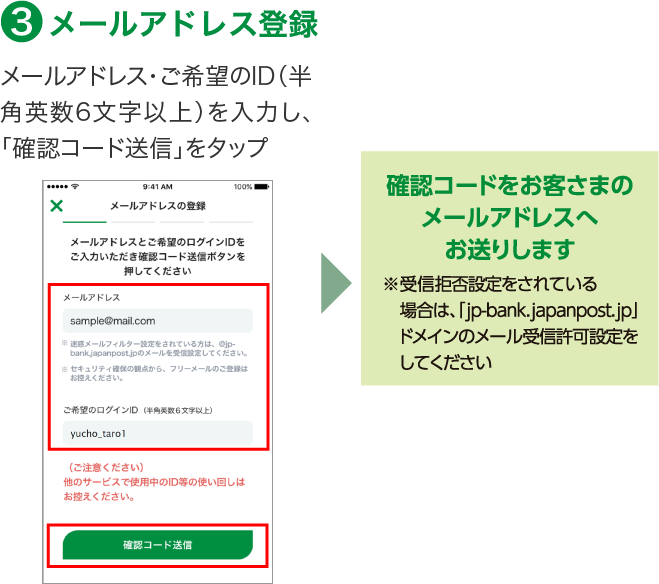 3.メールアドレス登録 メールアドレス・ご希望のID（半角英数6文字以上）を入力し、「確認コード送信」をタップ 確認コードをお客さまのメールアドレスへお送りします※受信拒否設定をされている場合は、「jp-bank.japanpost.jp」ドメインのメール受信許可設定をしてください