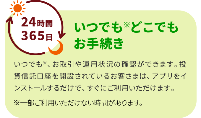 いつでもどこでもお手続き いつでも、お取引や運用状況の確認ができます。投資信託口座を開設されているお客さまは、アプリをインストールするだけで、すぐにご利用いただけます。※一部ご利用いただけない時間があります。