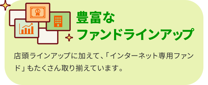豊富なファンドラインアップ 店頭ラインアップに加えて、「インターネット専用ファンド」もたくさん取り揃えています。
