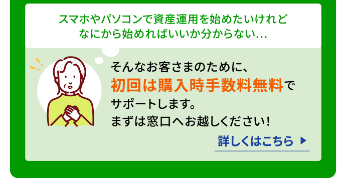 スマホやパソコンで資産運用を始めたいけれどなにから始めればいいか分からない…そんなお客さまのために、初回は購入時手数料無料でサポートします。まずは窓口へお越しください！詳しくはこちら（別ウィンドウで開く）