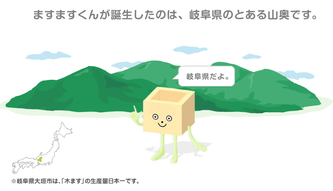 ますますくんが誕生したのは、岐阜県のとある山奥です。※岐阜県大垣市は、「木ます」の生産量日本一です。