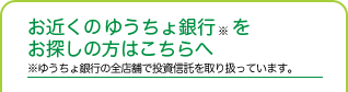 お近くのゆうちょ銀行※をお探しの方はこちらへ ※ゆうちょ銀行の全店舗で投資信託を取り扱っています。