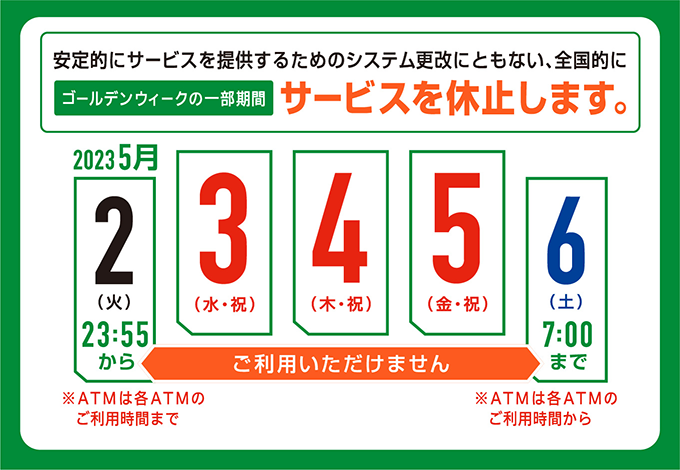 安定的にサービスを提供するためのシステム更改にともない、全国的にゴールデンウィークの一部期間サービスを休止します。2023年5月2日（火）23:55から（※ATMは各ATMのご利用時間まで）2023年5月6日（土）7:00まで（※ATMは各ATMのご利用時間から）ご利用いただけません。