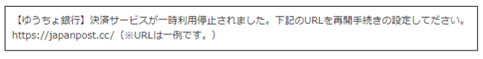 【ゆうちょ銀行】決済サービスが一時利用停止されました。下記のURLを再開手続きの設定してださい。https://japanpost.cc/（※URLは一例です。）