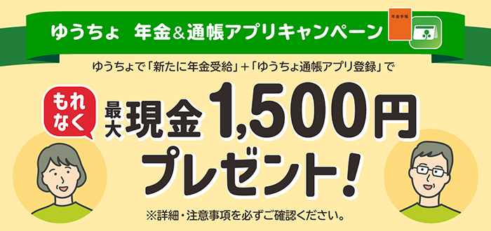 ゆうちょ年金＆通帳アプリキャンペーン　ゆうちょで「新たに年金受給」＋「ゆうちょ通帳アプリ登録」でもれなく最大現金1,500円プレゼント　※詳細・注意事項を必ずご確認ください。