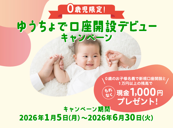 ０歳児限定！ゆうちょで口座開設デビューキャンペーン０歳のお子様名義で新規口座開設と１万円以上の残高で もれなく現金1,000円プレゼント!キャンペーン期間2026年1月5日（月）〜2026年6月30日（火）