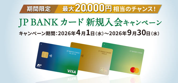 期間限定 最大20,000円相当のチャンス！JP BANK カード新規入会キャンペーン キャンペーン期間：2026年4月1日（水）～2026年9月30日（水）